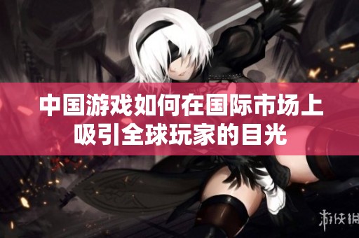 中国游戏如何在国际市场上吸引全球玩家的目光