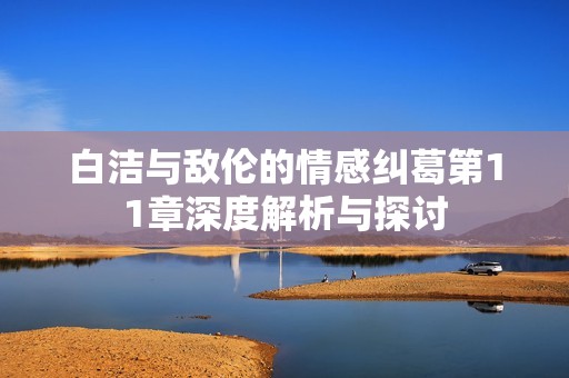 白洁与敌伦的情感纠葛第11章深度解析与探讨