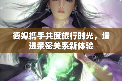 婆媳携手共度旅行时光，增进亲密关系新体验
