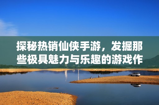 探秘热销仙侠手游，发掘那些极具魅力与乐趣的游戏作品