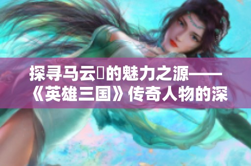 探寻马云騄的魅力之源——《英雄三国》传奇人物的深远影响解析