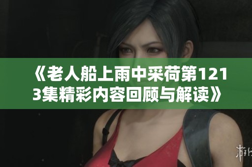 《老人船上雨中采荷第1213集精彩内容回顾与解读》