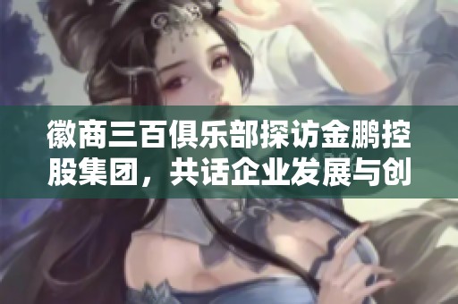 徽商三百俱乐部探访金鹏控股集团，共话企业发展与创新之路
