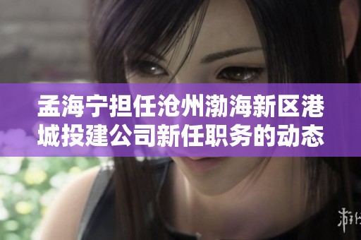 孟海宁担任沧州渤海新区港城投建公司新任职务的动态分析