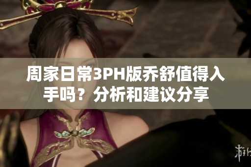 周家日常3PH版乔舒值得入手吗？分析和建议分享