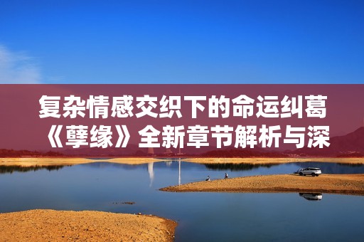 复杂情感交织下的命运纠葛《孽缘》全新章节解析与深度阅读