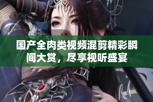 国产全肉类视频混剪精彩瞬间大赏，尽享视听盛宴
