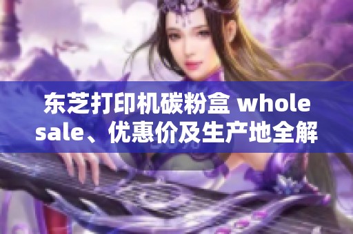 东芝打印机碳粉盒 wholesale、优惠价及生产地全解析