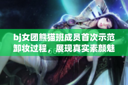 bj女团熊猫班成员首次示范卸妆过程，展现真实素颜魅力