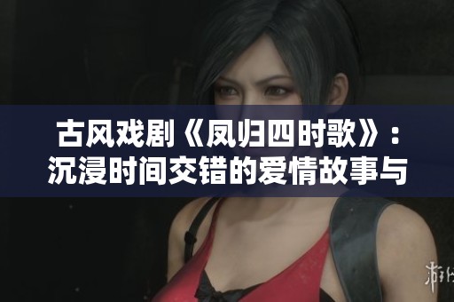 古风戏剧《凤归四时歌》：沉浸时间交错的爱情故事与美丽传承