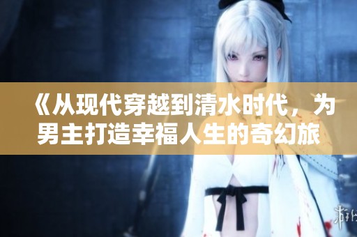 《从现代穿越到清水时代，为男主打造幸福人生的奇幻旅程》