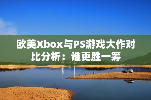 欧美Xbox与PS游戏大作对比分析：谁更胜一筹