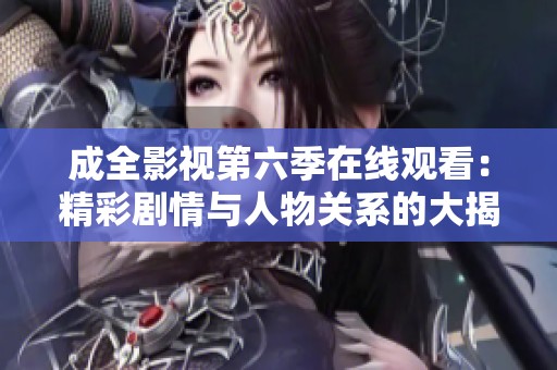 成全影视第六季在线观看：精彩剧情与人物关系的大揭秘