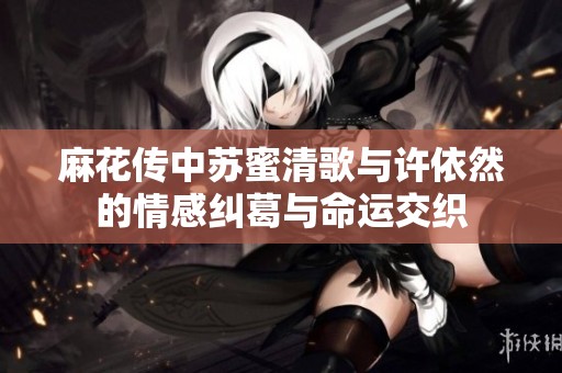 麻花传中苏蜜清歌与许依然的情感纠葛与命运交织