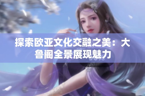 探索欧亚文化交融之美：大鲁阁全景展现魅力