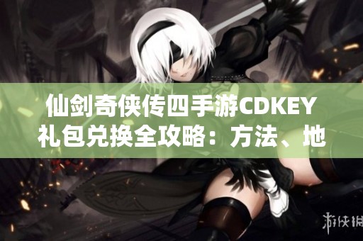 仙剑奇侠传四手游CDKEY礼包兑换全攻略：方法、地点与注意事项解析