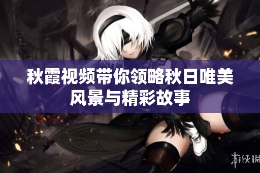 秋霞视频带你领略秋日唯美风景与精彩故事