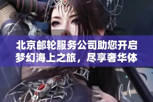 北京邮轮服务公司助您开启梦幻海上之旅，尽享奢华体验