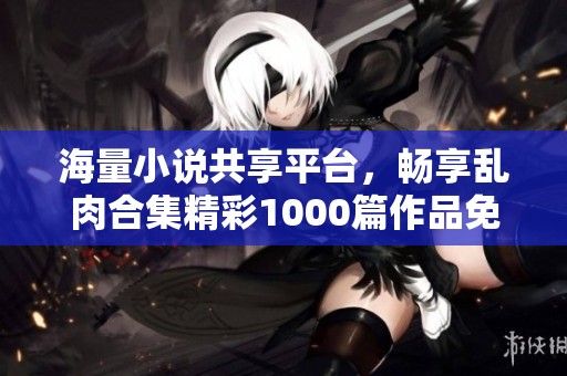 海量小说共享平台，畅享乱肉合集精彩1000篇作品免费阅读