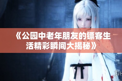 《公园中老年朋友的镖客生活精彩瞬间大揭秘》
