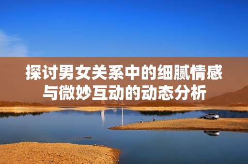 探讨男女关系中的细腻情感与微妙互动的动态分析