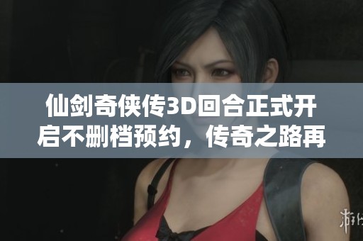 仙剑奇侠传3D回合正式开启不删档预约，传奇之路再度启航！