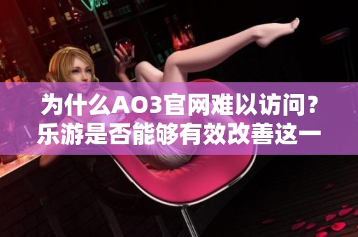 为什么AO3官网难以访问？乐游是否能够有效改善这一问题的测评分析