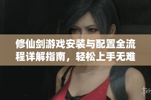 修仙剑游戏安装与配置全流程详解指南，轻松上手无难点