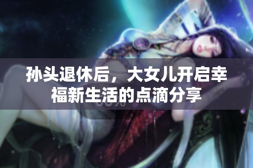 孙头退休后，大女儿开启幸福新生活的点滴分享