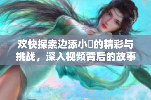 欢快探索边添小泬的精彩与挑战，深入视频背后的故事