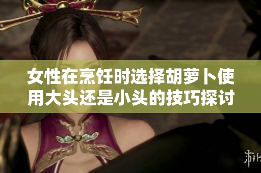 女性在烹饪时选择胡萝卜使用大头还是小头的技巧探讨