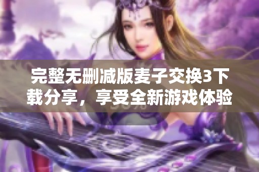 完整无删减版麦子交换3下载分享，享受全新游戏体验