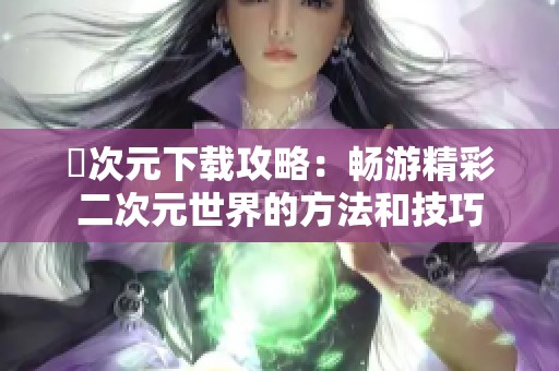 囧次元下载攻略：畅游精彩二次元世界的方法和技巧