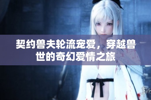 契约兽夫轮流宠爱，穿越兽世的奇幻爱情之旅