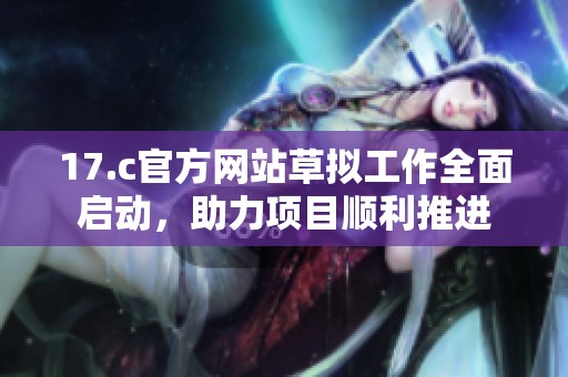 17.c官方网站草拟工作全面启动，助力项目顺利推进
