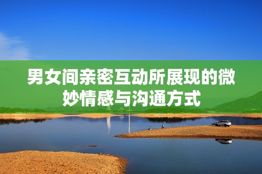 男女间亲密互动所展现的微妙情感与沟通方式