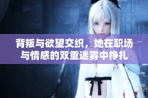 背叛与欲望交织，她在职场与情感的双重迷雾中挣扎