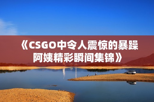 《CSGO中令人震惊的暴躁阿姨精彩瞬间集锦》