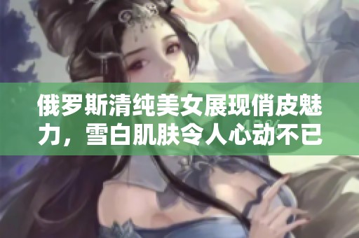 俄罗斯清纯美女展现俏皮魅力，雪白肌肤令人心动不已