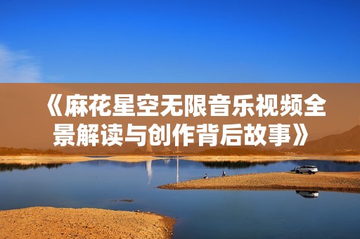 《麻花星空无限音乐视频全景解读与创作背后故事》