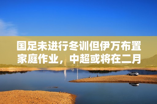 国足未进行冬训但伊万布置家庭作业，中超或将在二月下旬揭幕