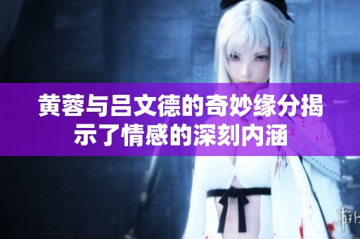 黄蓉与吕文德的奇妙缘分揭示了情感的深刻内涵