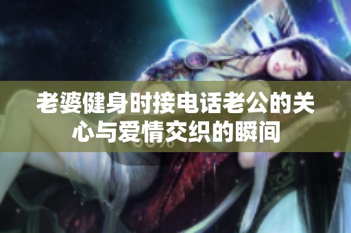 老婆健身时接电话老公的关心与爱情交织的瞬间