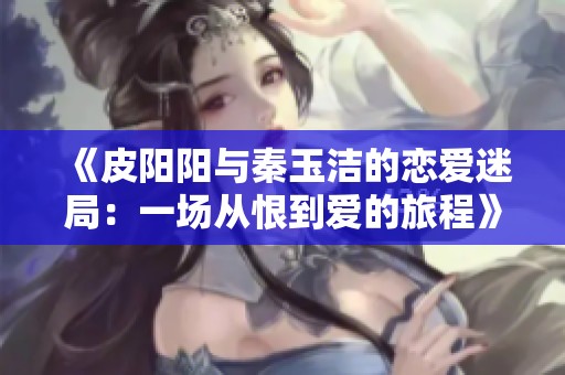 《皮阳阳与秦玉洁的恋爱迷局：一场从恨到爱的旅程》