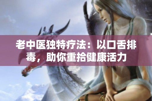 老中医独特疗法：以口舌排毒，助你重拾健康活力