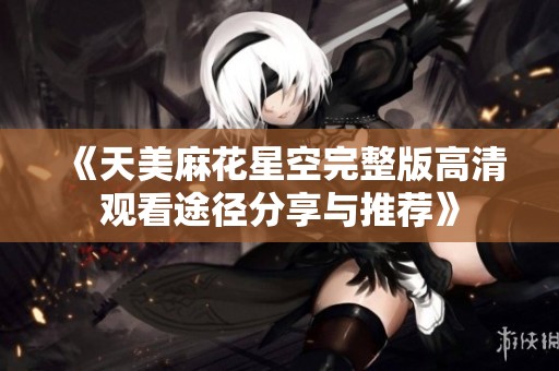 《天美麻花星空完整版高清观看途径分享与推荐》