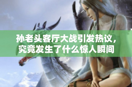 孙老头客厅大战引发热议，究竟发生了什么惊人瞬间