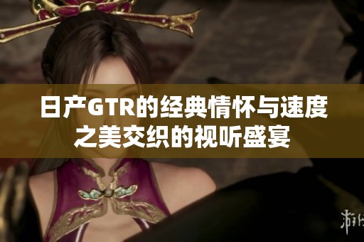 日产GTR的经典情怀与速度之美交织的视听盛宴