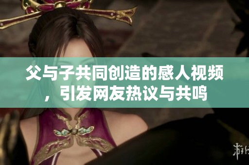 父与子共同创造的感人视频，引发网友热议与共鸣