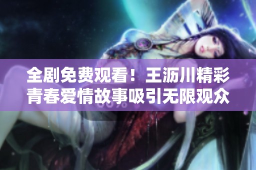 全剧免费观看！王沥川精彩青春爱情故事吸引无限观众